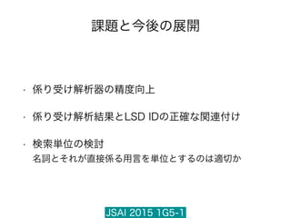 JSAI 2015 1G5-1
課題と今後の展開
• 係り受け解析器の精度向上
• 係り受け解析結果とLSD IDの正確な関連付け
• 検索単位の検討 
名詞とそれが直接係る用言を単位とするのは適切か
 