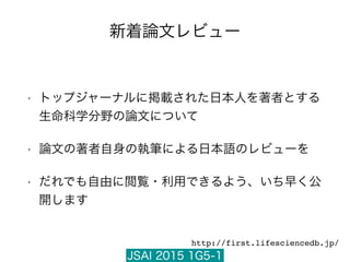 JSAI 2015 1G5-1
新着論文レビュー
• トップジャーナルに掲載された日本人を著者とする
生命科学分野の論文について
• 論文の著者自身の執筆による日本語のレビューを
• だれでも自由に閲覧・利用できるよう、いち早く公
開します
http://first.lifesciencedb.jp/
 