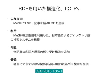 JSAI 2015 1G5-1
RDFを用いた構造化、LODへ
• これまで: 
 MeSHとLSD、記事を結ぶLODを生成
• 利用: 
 MeSH概念階層を利用した、日本語によるディレクトリ型
の検索システムを構築
• 今回: 
 全記事の名詞と用言の係り受け構造を追加
• 価値: 
 構造化できていない関係(名詞+用言)に基づく検索を提供
 
