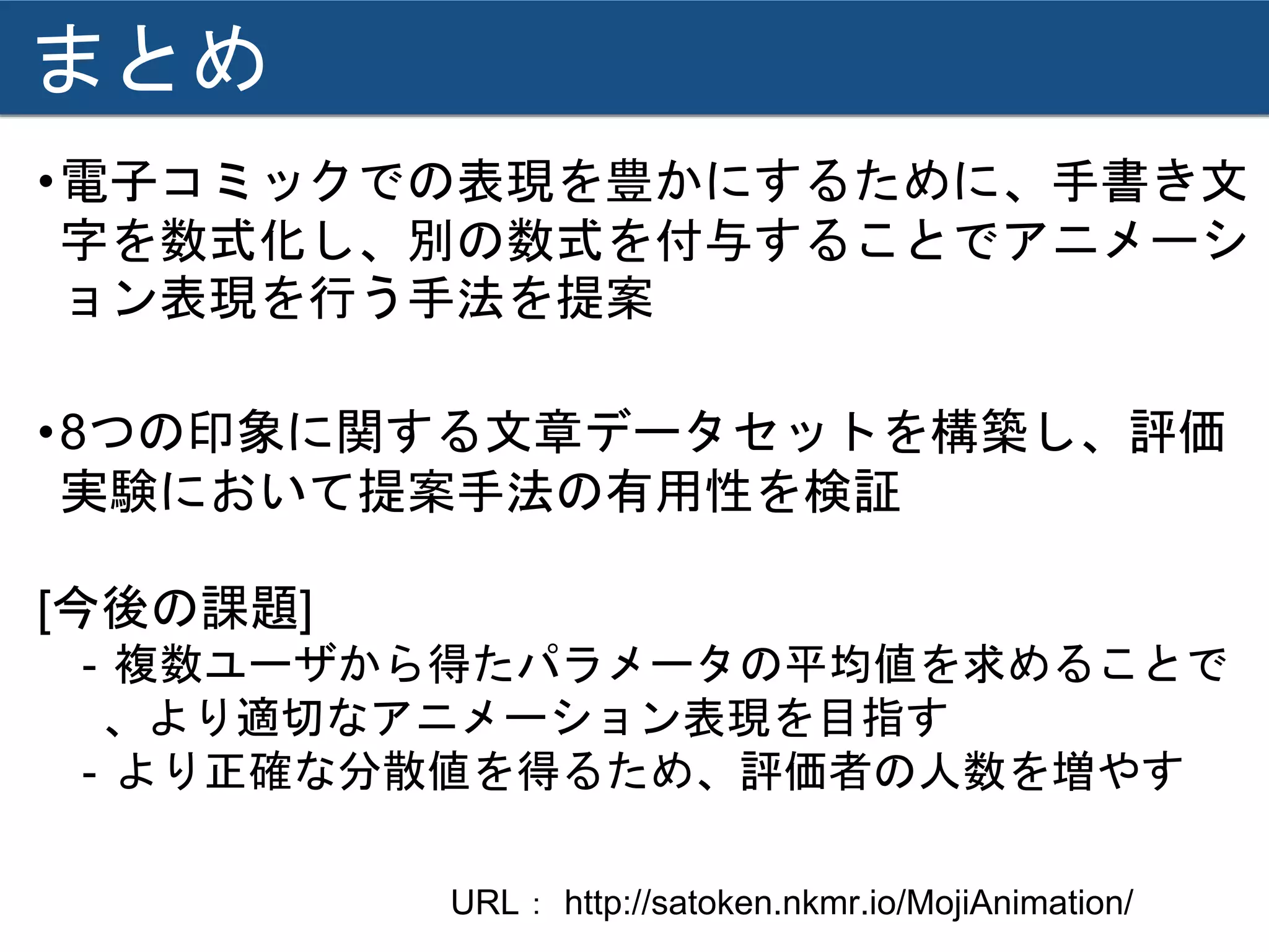 まとめ
•電子コミックでの表現を豊かにするために、手書き文
字を数式化し、別の数式を付与することでアニメーシ
ョン表現を行う手法を提案
•8つの印象に関する文章データセットを構築し、評価
実験において提案手法の有用性を検証
[今後の課題]
- 複数ユーザから得たパラメータの平均値を求めることで
、より適切なアニメーション表現を目指す
- より正確な分散値を得るため、評価者の人数を増やす
URL： http://satoken.nkmr.io/MojiAnimation/
 