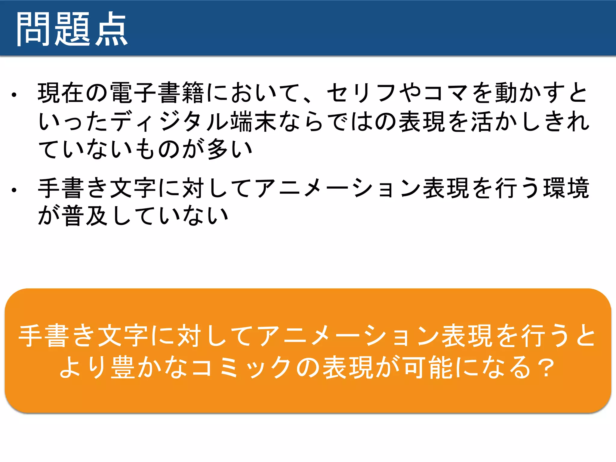 問題点
• 現在の電子書籍において、セリフやコマを動かすと
いったディジタル端末ならではの表現を活かしきれ
ていないものが多い
• 手書き文字に対してアニメーション表現を行う環境
が普及していない
手書き文字に対してアニメーション表現を行うと
より豊かなコミックの表現が可能になる？
 