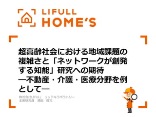 超⾼高齢社会における地域課題の
複雑さと「ネットワークが創発
する知能」研究への期待  
―不不動産・介護・医療療分野を例例
として―
株式会社LIFULL 　リッテルラボラトリー
主席研究員 　清⽥田 　陽司
 