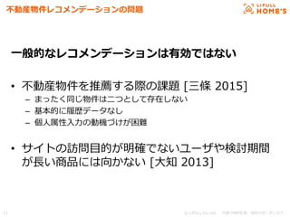 © LIFULL Co.,Ltd.   　本書の無断転載、複製を固く禁じます。  11	
不不動産物件レコメンデーションの問題
⼀一般的なレコメンデーションは有効ではない
•  不不動産物件を推薦する際の課題  [三條  2015]
–  まったく同じ物件は⼆二つとして存在しない
–  基本的に履履歴データなし
–  個⼈人属性⼊入⼒力力の動機づけが困難
•  サイトの訪問⽬目的が明確でないユーザや検討期間
が⻑⾧長い商品には向かない  [⼤大知  2013]
 