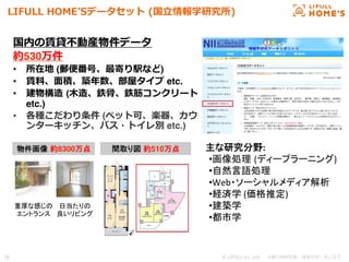 © LIFULL Co.,Ltd.   　本書の無断転載、複製を固く禁じます。  16	
LIFULL  HOMEʼ’Sデータセット  (国⽴立立情報学研究所)
国内の賃貸不不動産物件データ
約530万件
•  所在地 (郵便便番号、最寄り駅など)
•  賃料料、⾯面積、築年年数、部屋タイプ etc.
•  建物構造  (⽊木造、鉄⾻骨、鉄筋コンクリート
etc.)
•  各種こだわり条件 (ペット可、楽器、カウ
ンターキッチン、バス・トイレ別 etc.)
物件画像 約8300万点	
 間取り図 約510万点	
重厚な感じの	
  
エントランス	
日当たりの	
  
良いリビング	
主な研究分野:	
  
• 画像処理 (ディープラーニング)	
  
• 自然言語処理	
  
• Web・ソーシャルメディア解析	
  
• 経済学	
  (価格推定)	
  
• 建築学	
  
• 都市学	
  
 