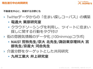 © LIFULL Co.,Ltd.   　本書の無断転載、複製を固く禁じます。  21	
現在遂⾏行行中の共同研究
›  Twitterデータからの「住まい探しコーパス」の構築
•  電通⼤大  栗栗原研究室
•  クラウドソーシングを利利⽤用し、ツイートに住まい
探しに関する⾏行行動をタグ付け
›  街の雰囲気情報のデータ化 (100ninmapコラボ)
•  NAIST 荒牧先⽣生/京⼤大  北北先⽣生/諏訪東京理理科⼤大  宮
部先⽣生/京産⼤大  河合先⽣生
›  介護分野をターゲットとした共同研究
•  九州⼯工業⼤大  井上研究室
不不動産を中⼼心に、関連する分野にも
 