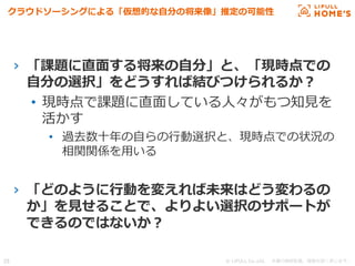 © LIFULL Co.,Ltd.   　本書の無断転載、複製を固く禁じます。  29	
クラウドソーシングによる「仮想的な⾃自分の将来像」推定の可能性
›  「課題に直⾯面する将来の⾃自分」と、「現時点での
⾃自分の選択」をどうすれば結びつけられるか？
•  現時点で課題に直⾯面している⼈人々がもつ知⾒見見を
活かす
•  過去数⼗十年年の⾃自らの⾏行行動選択と、現時点での状況の
相関関係を⽤用いる
›  「どのように⾏行行動を変えれば未来はどう変わるの
か」を⾒見見せることで、よりよい選択のサポートが
できるのではないか？
 