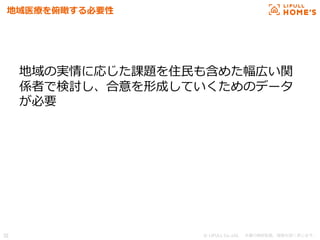© LIFULL Co.,Ltd.   　本書の無断転載、複製を固く禁じます。  32	
地域医療療を俯瞰する必要性
地域の実情に応じた課題を住⺠民も含めた幅広い関
係者で検討し、合意を形成していくためのデータ
が必要
 