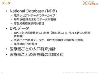 © LIFULL Co.,Ltd.   　本書の無断転載、複製を固く禁じます。  33	
データ
•  National  Database  (NDB)
–  電⼦子レセプトデータのアーカイブ
–  毎年年16億件あまりのデータが蓄積
–  厚⽣生労働省省保険局が管理理
•  DPCデータ
–  DPC=包括医療療費⽀支払い制度度（出来⾼高払いに代わる新しい医療療
費制度度）
–  患者ごとの個票データが、DPCを採⽤用する病院から提出
–  年年間1000万件程度度
•  医療療圏ごとの⼈人⼝口将来推計
•  医療療圏ごとの医療療職の年年齢分布
 