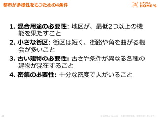 © LIFULL Co.,Ltd.   　本書の無断転載、複製を固く禁じます。  42	
都市が多様性をもつための4条件
1.  混合⽤用途の必要性:  地区が、最低2つ以上の機
能を果たすこと
2.  ⼩小さな街区:  街区は短く、街路路や⾓角を曲がる機
会が多いこと
3.  古い建物の必要性:  古さや条件が異異なる各種の
建物が混在すること
4.  密集の必要性:  ⼗十分な密度度で⼈人がいること
 
