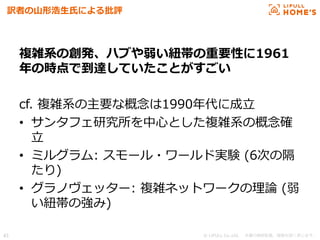 © LIFULL Co.,Ltd.   　本書の無断転載、複製を固く禁じます。  43	
訳者の⼭山形浩⽣生⽒氏による批評
複雑系の創発、ハブや弱い紐紐帯の重要性に1961
年年の時点で到達していたことがすごい
cf.  複雑系の主要な概念念は1990年年代に成⽴立立
•  サンタフェ研究所を中⼼心とした複雑系の概念念確
⽴立立
•  ミルグラム:  スモール・ワールド実験  (6次の隔
たり)
•  グラノヴェッター:  複雑ネットワークの理理論論  (弱
い紐紐帯の強み)
 