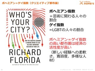 © LIFULL Co.,Ltd.   　本書の無断転載、複製を固く禁じます。  44	
ボヘミアン＝ゲイ指数（クリエイティブ都市論論）
ボヘミアン指数
＝芸術に関わる⼈人々の
割合
ゲイ指数
=LGBTの⼈人々の割合
ボヘミアン＝ゲイ指数
の⾼高い都市圏は経済の
活性度度が⾼高い
（新しい経験への柔軟
さ、寛容度度、多様な⼈人
材）
 