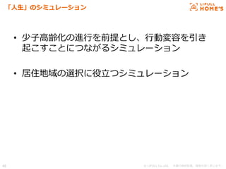 © LIFULL Co.,Ltd.   　本書の無断転載、複製を固く禁じます。  46	
「⼈人⽣生」のシミュレーション
•  少⼦子⾼高齢化の進⾏行行を前提とし、⾏行行動変容を引き
起こすことにつながるシミュレーション
•  居住地域の選択に役⽴立立つシミュレーション
 