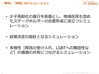 © LIFULL Co.,Ltd.   　本書の無断転載、複製を固く禁じます。  47	
「都市」「地域」のシミュレーション
•  少⼦子⾼高齢化の進⾏行行を前提とし、地域住⺠民も含め
たステークホルダーの合意形成に役⽴立立つシミュ
レーション
•  政策決定の指針となるシミュレーション
•  多様性（移⺠民の受け⼊入れ、LGBTへの寛容性な
ど）の価値の共有につながるシミュレーション
 