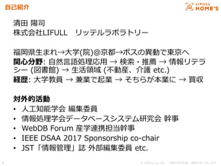 © LIFULL Co.,Ltd.   　本書の無断転載、複製を固く禁じます。  5	
⾃自⼰己紹介
清⽥田  陽司
株式会社LIFULL 　リッテルラボラトリー
福岡県⽣生まれ→⼤大学(院)＠京都→ボスの異異動で東京へ
関⼼心分野:  ⾃自然⾔言語処理理応⽤用  →  検索索・推薦  →  情報リテラ
シー  (図書館)  →  ⽣生活領領域  (不不動産、介護  etc.)
経歴:  ⼤大学教員  →  兼業で起業  →  そちらが本業に  →  買収
対外的活動
•  ⼈人⼯工知能学会  編集委員
•  情報処理理学会データベースシステム研究会  幹事
•  WebDB  Forum  産学連携担当幹事
•  IEEE  DSAA  2017  Sponsorship  co-‐‑‒chair
•  JST「情報管理理」誌  外部編集委員  etc.
 