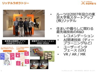 © LIFULL Co.,Ltd.   　本書の無断転載、複製を固く禁じます。  6	
リッテルラボラトリー
•  ルーツは2007年年設⽴立立の東
京⼤大学発スタートアップ  
(株)リッテル
•  住まいや暮らしに関わる
最先端技術のR&D
•  レコメンデーション
•  AI関連技術（ディー
プラーニングなど）
•  ユーザーインタ
フェース  (UX)
•  VR  /  AR  /  MR
新感覚お部屋探しアプリ
HOME Sヘヤサク！
部屋作りシミュレーション
GRID VRICK
 