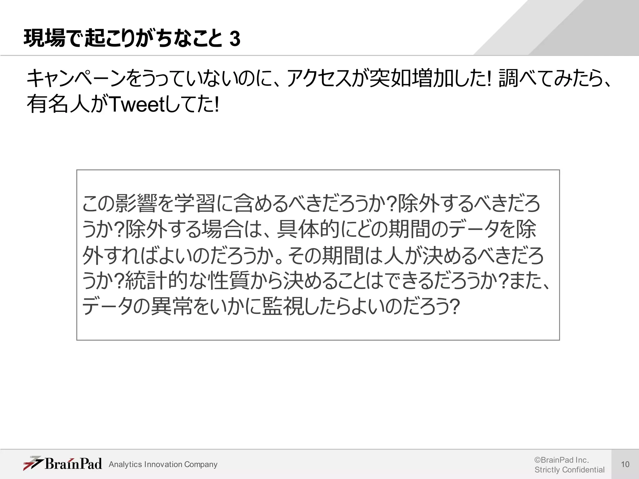 Analytics Innovation Company
©BrainPad Inc.
Strictly Confidential
10
現場で起こりがちなこと 3
キャンペーンをうっていないのに、アクセスが突如増加した! 調べてみたら、
有名⼈がTweetしてた!
この影響を学習に含めるべきだろうか?除外するべきだろ
うか?除外する場合は、具体的にどの期間のデータを除
外すればよいのだろうか。その期間は⼈が決めるべきだろ
うか?統計的な性質から決めることはできるだろうか?また、
データの異常をいかに監視したらよいのだろう?
 