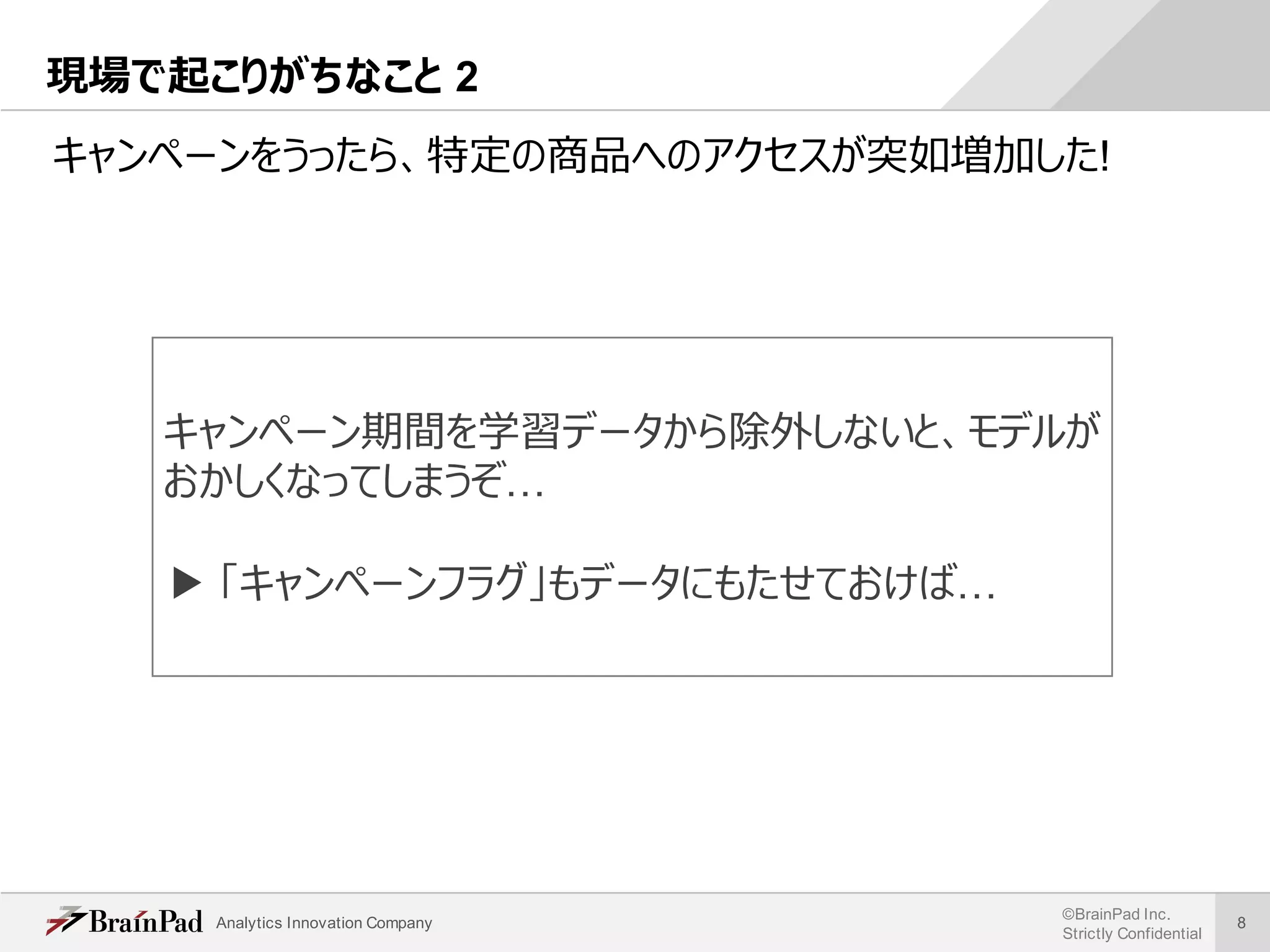 Analytics Innovation Company
©BrainPad Inc.
Strictly Confidential
8
現場で起こりがちなこと 2
キャンペーンをうったら、特定の商品へのアクセスが突如増加した!
キャンペーン期間を学習データから除外しないと、モデルが
おかしくなってしまうぞ…
▶ 「キャンペーンフラグ」もデータにもたせておけば…
 