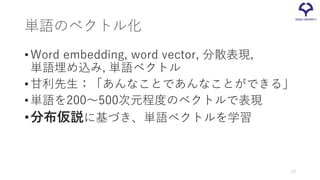 単語のベクトル化
•Word embedding, word vector, 分散表現,
単語埋め込み, 単語ベクトル
•甘利先生：「あんなことであんなことができる」
•単語を200～500次元程度のベクトルで表現
•分布仮説に基づき、単語ベクトルを学習
13
 