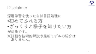 Disclaimer
深層学習を使った自然言語処理に
•初めてふれる方
•ざっくりと様子を知りたい方
が対象です。
※詳細な技術的解説や最新モデルの紹介は
ありません。
2
 