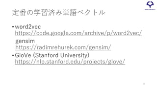 定番の学習済み単語ベクトル
•word2vec
https://code.google.com/archive/p/word2vec/
gensim
https://radimrehurek.com/gensim/
•GloVe (Stanford University)
https://nlp.stanford.edu/projects/glove/
20
 