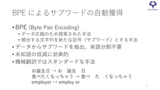 BPE によるサブワードの自動獲得
•BPE (Byte Pair Encoding)
• データ圧縮のため提案された手法
• 頻出する文字列を新たな記号（サブワード）とする手法
• データからサブワードを抽出、単語分割不要
• 未知語の低減に効果的
• 機械翻訳ではスタンダードな手法
お誕生日 → お 誕生 日
食べたくなっちゃう → 食べ た くなっちゃう
employer → employ er
22
 