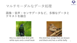マルチモーダルなデータ処理
画像・音声・センサデータなど、多様なデータと
テキストを融合
this is a dark blue bird with
white eyes and a small beak
this bird has wings that are brown
and black and has a white belly 41
 