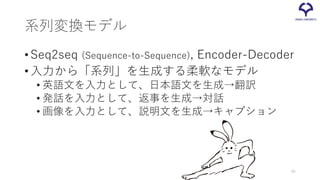 系列変換モデル
•Seq2seq (Sequence-to-Sequence), Encoder-Decoder
•入力から「系列」を生成する柔軟なモデル
• 英語文を入力として、日本語文を生成→翻訳
• 発話を入力として、返事を生成→対話
• 画像を入力として、説明文を生成→キャプション
45
 