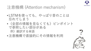 注意機構 (Attention mechanism)
•LSTMを使っても、やっぱり昔のことは
忘れてしまう
•（全部の情報を見なくても）ピンポイント
で参照したい部分がある
例）翻訳する単語
•注意機構で直接的にその情報を利用
50
 