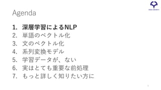 Agenda
1. 深層学習によるNLP
2. 単語のベクトル化
3. 文のベクトル化
4. 系列変換モデル
5. 学習データが、ない
6. 実はとても重要な前処理
7. もっと詳しく知りたい方に
5
 