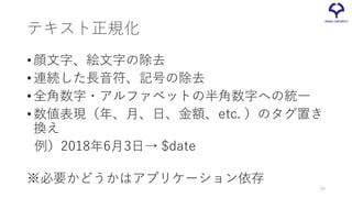 テキスト正規化
•顔文字、絵文字の除去
•連続した長音符、記号の除去
•全角数字・アルファベットの半角数字への統一
•数値表現（年、月、日、金額、etc. ）のタグ置き
換え
例）2018年6月3日→ $date
※必要かどうかはアプリケーション依存
69
 