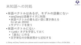未知語への対処
•単語ベクトルはあるが、モデルの語彙にない
• seq2seqは語彙サイズに制限
• 単語ベクトルの最も近い語に置き換える
(Li et al. 2016)
• サブワードを使う
•単語ベクトルにない
• <unk> タグを学習しておく
• 「適当」に作る
• 文字単位の分散表現から近似する
Li, Zhang, and Zong. Towards zero unknown word in neural machine translation. in Proc. of IJCAI 2016. 70
 