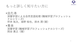 もっと詳しく知りたい方に
•出た本
深層学習による自然言語処理 (機械学習プロフェッショ
ナルシリーズ)
坪井 祐太、海野 裕也、鈴木 潤 (著)
•青本
深層学習 (機械学習プロフェッショナルシリーズ)
岡谷 貴之 (著)
73
 