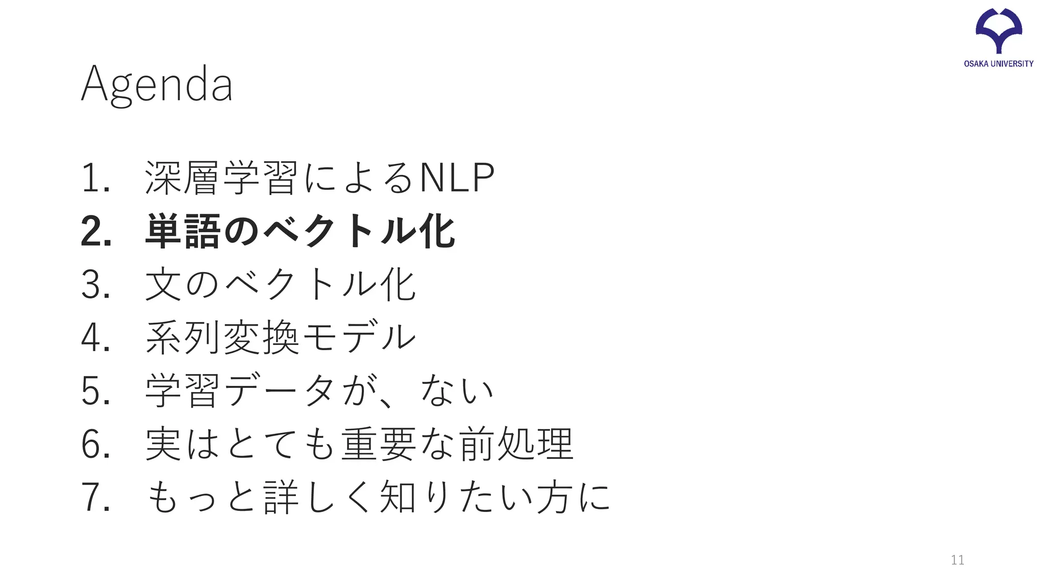 Agenda
1. 深層学習によるNLP
2. 単語のベクトル化
3. 文のベクトル化
4. 系列変換モデル
5. 学習データが、ない
6. 実はとても重要な前処理
7. もっと詳しく知りたい方に
11
 