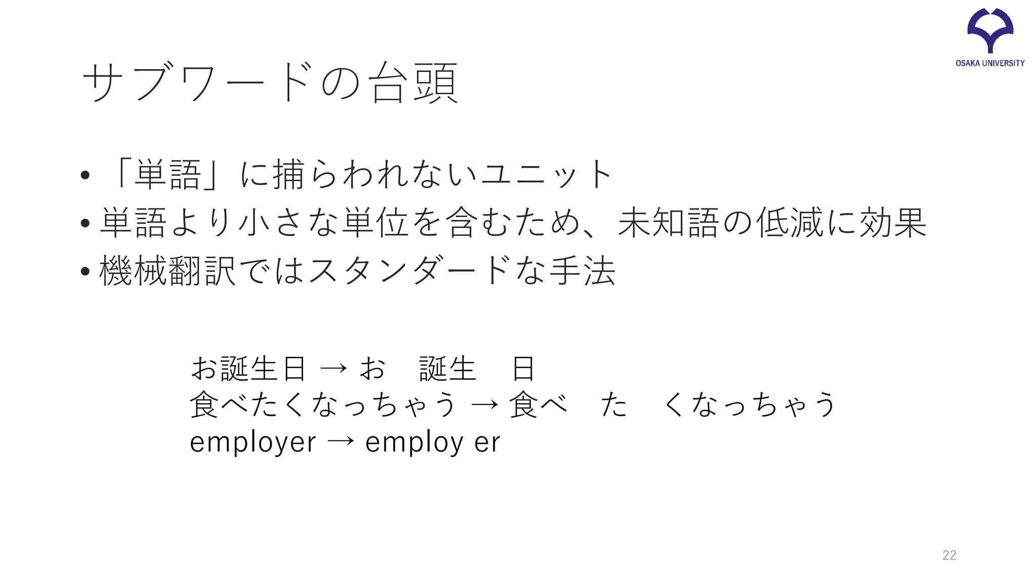 サブワードの台頭
• 「単語」に捕らわれないユニット
• 単語より小さな単位を含むため、未知語の低減に効果
• 機械翻訳ではスタンダードな手法
お誕生日 → お 誕生 日
食べたくなっちゃう → 食べ た くなっちゃう
employer → employ er
22
 