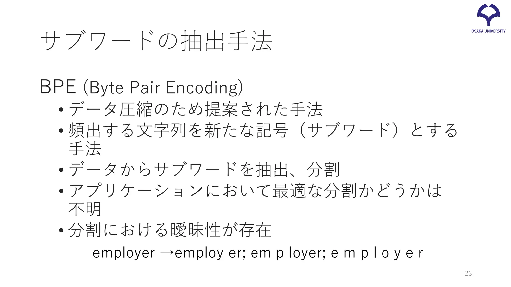 サブワードの抽出手法
BPE (Byte Pair Encoding)
• データ圧縮のため提案された手法
• 頻出する文字列を新たな記号（サブワード）とする
手法
• データからサブワードを抽出、分割
• アプリケーションにおいて最適な分割かどうかは
不明
• 分割における曖昧性が存在
23
employer →employ er; em p loyer; e m p l o y e r
 