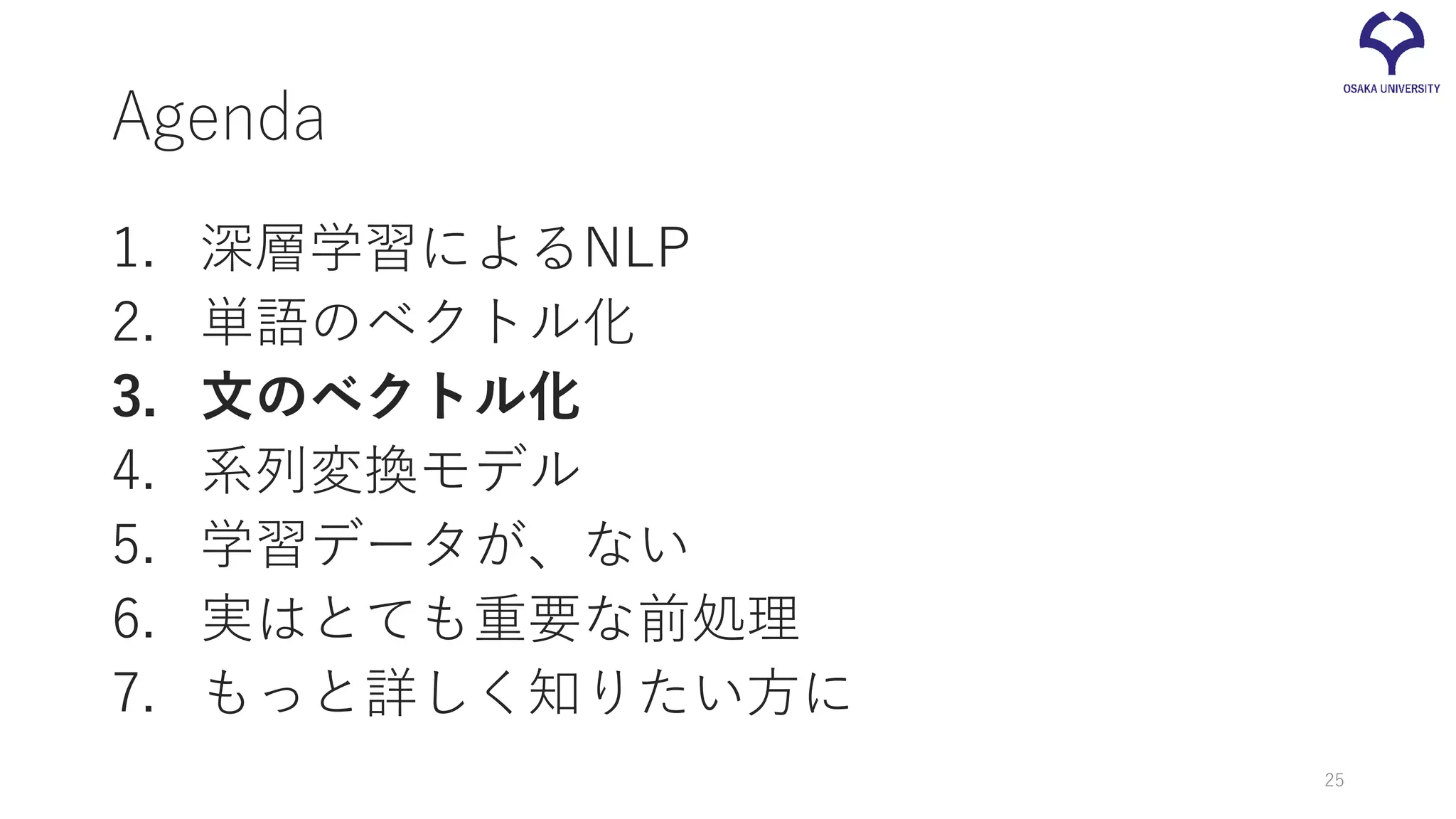 Agenda
1. 深層学習によるNLP
2. 単語のベクトル化
3. 文のベクトル化
4. 系列変換モデル
5. 学習データが、ない
6. 実はとても重要な前処理
7. もっと詳しく知りたい方に
25
 