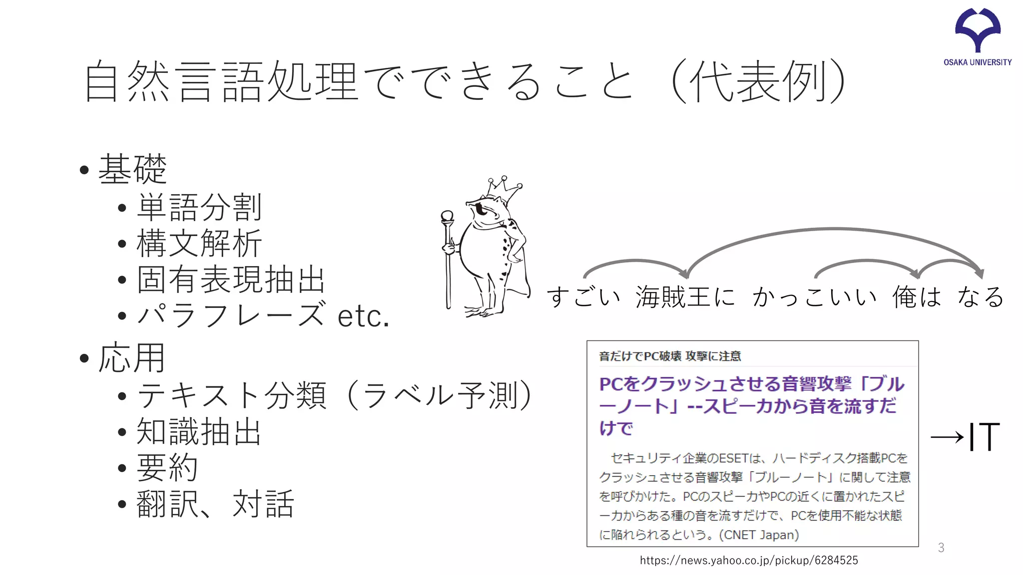 自然言語処理でできること（代表例）
• 基礎
• 単語分割
• 構文解析
• 固有表現抽出
• パラフレーズ etc.
• 応用
• テキスト分類（ラベル予測）
• 知識抽出
• 要約
• 翻訳、対話
3
俺は海賊王に なるすごい かっこいい
https://news.yahoo.co.jp/pickup/6284525
→IT
 