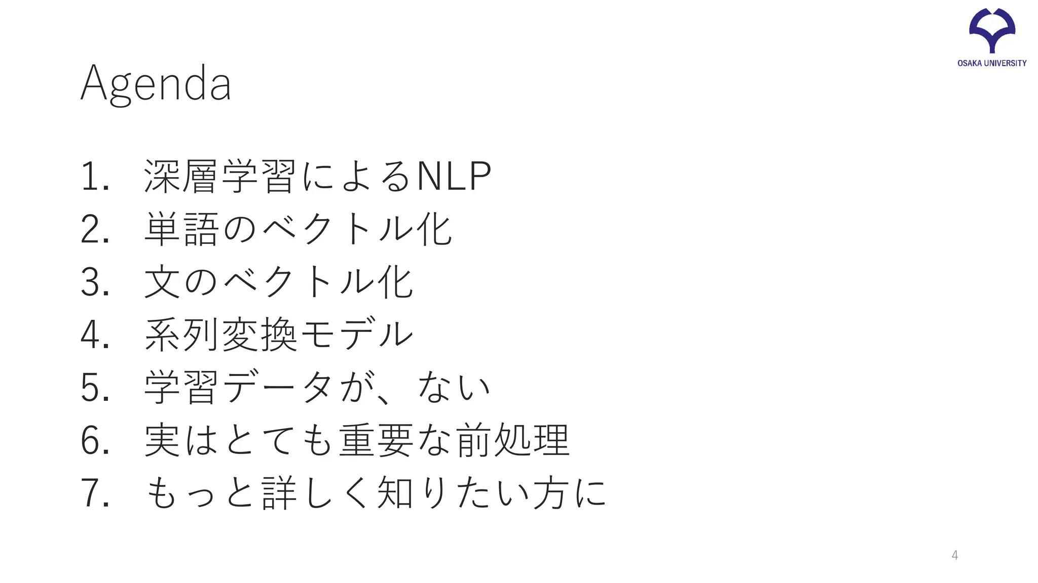 Agenda
1. 深層学習によるNLP
2. 単語のベクトル化
3. 文のベクトル化
4. 系列変換モデル
5. 学習データが、ない
6. 実はとても重要な前処理
7. もっと詳しく知りたい方に
4
 