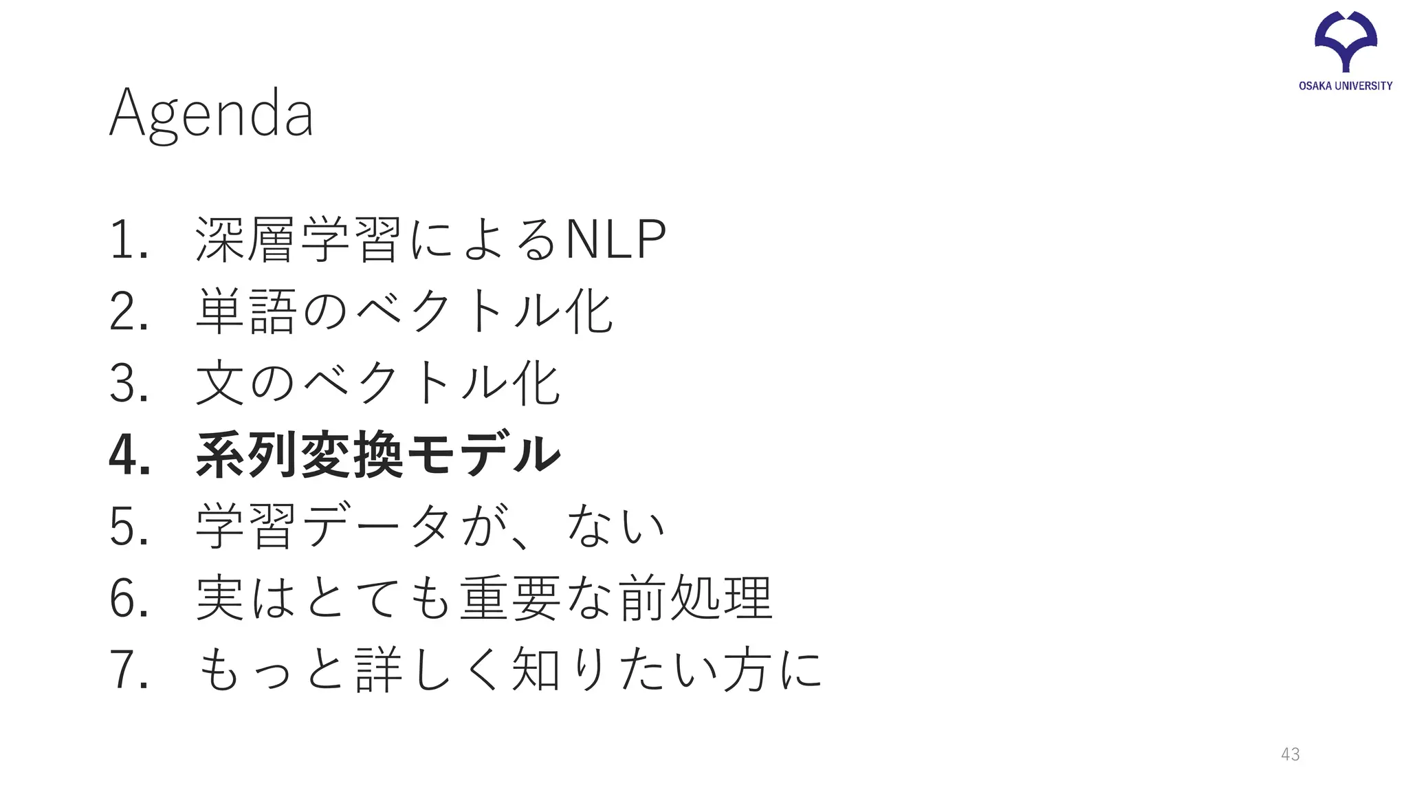 Agenda
1. 深層学習によるNLP
2. 単語のベクトル化
3. 文のベクトル化
4. 系列変換モデル
5. 学習データが、ない
6. 実はとても重要な前処理
7. もっと詳しく知りたい方に
43
 