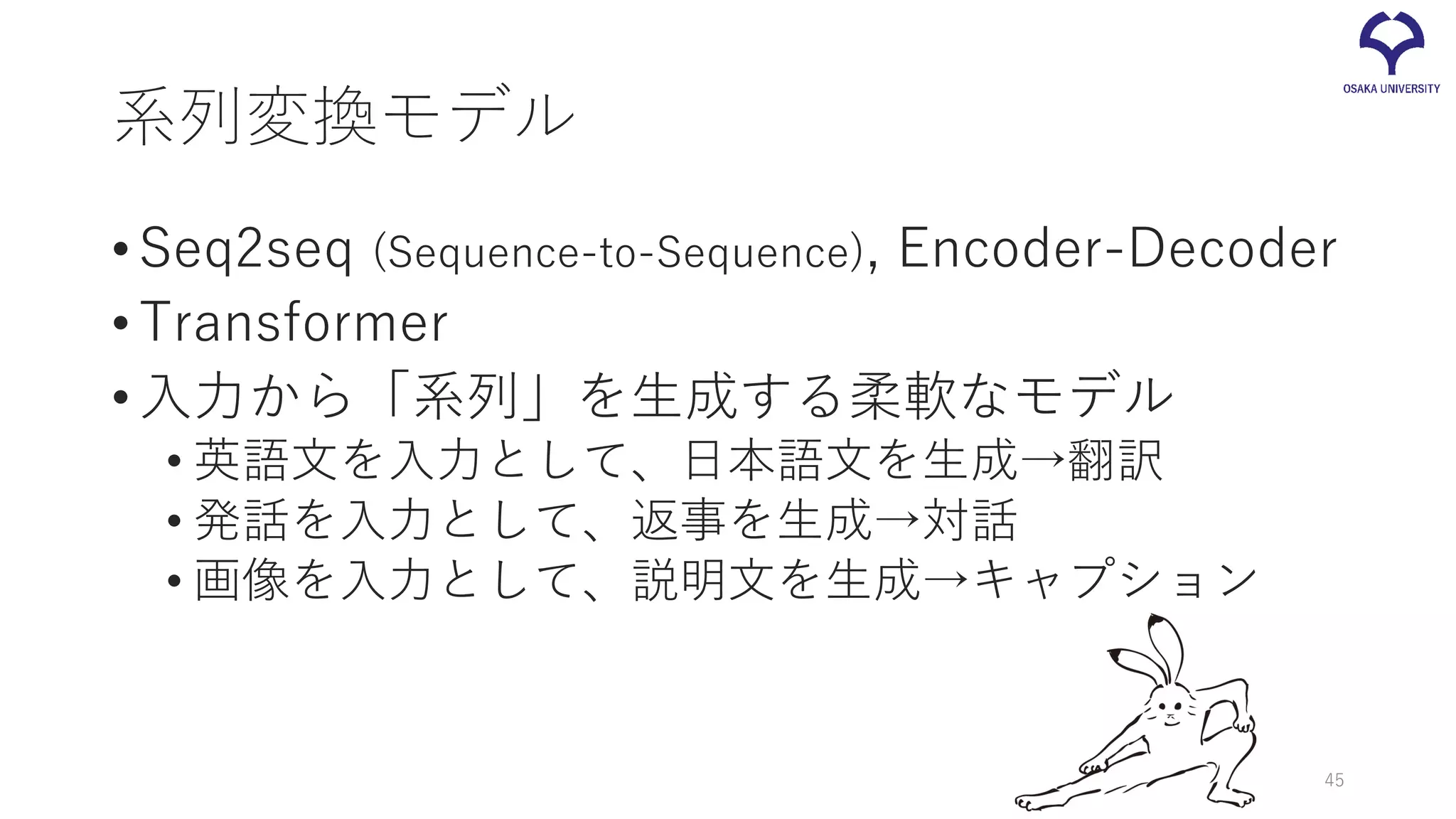 系列変換モデル
•Seq2seq (Sequence-to-Sequence), Encoder-Decoder
•Transformer
•入力から「系列」を生成する柔軟なモデル
• 英語文を入力として、日本語文を生成→翻訳
• 発話を入力として、返事を生成→対話
• 画像を入力として、説明文を生成→キャプション
45
 