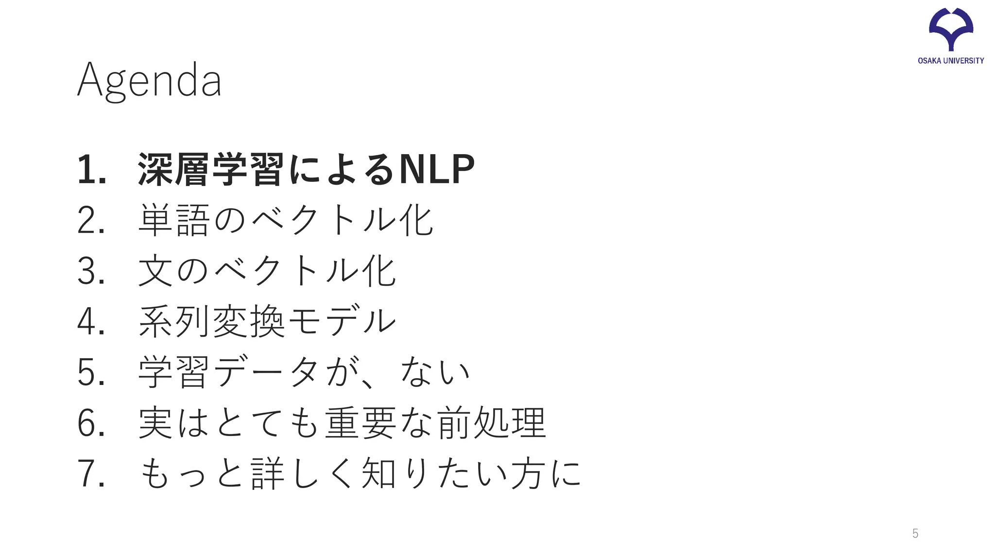 Agenda
1. 深層学習によるNLP
2. 単語のベクトル化
3. 文のベクトル化
4. 系列変換モデル
5. 学習データが、ない
6. 実はとても重要な前処理
7. もっと詳しく知りたい方に
5
 