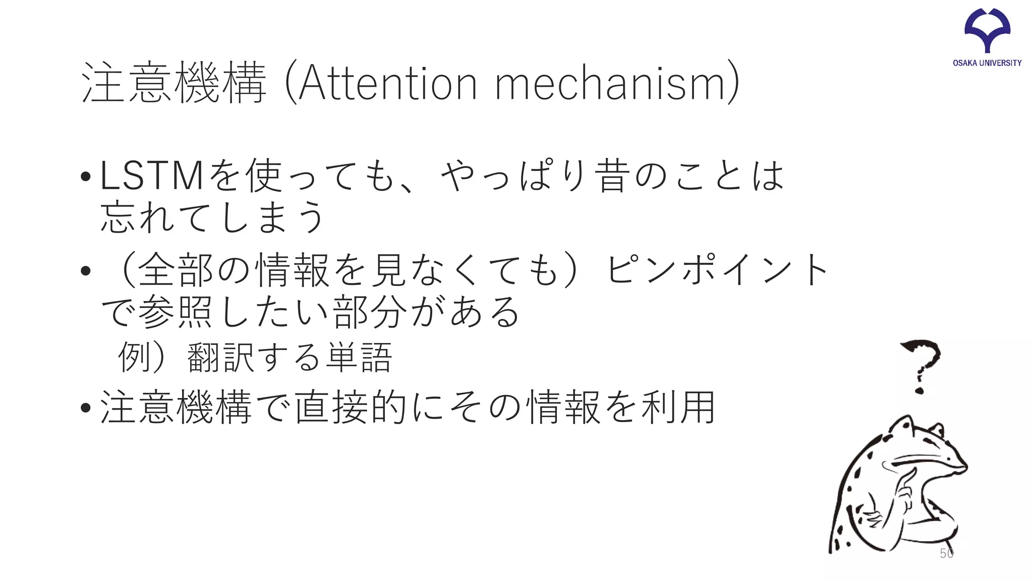 注意機構 (Attention mechanism)
•LSTMを使っても、やっぱり昔のことは
忘れてしまう
•（全部の情報を見なくても）ピンポイント
で参照したい部分がある
例）翻訳する単語
•注意機構で直接的にその情報を利用
50
 