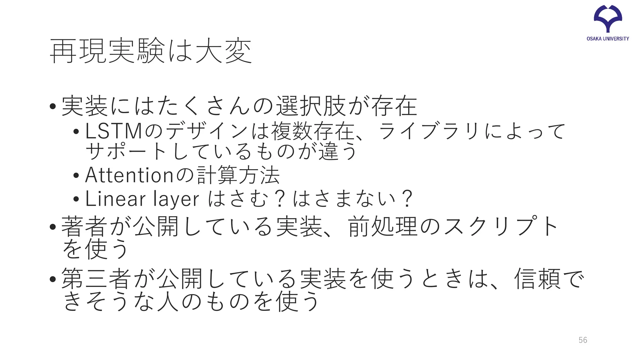 再現実験は大変
•実装にはたくさんの選択肢が存在
• LSTMのデザインは複数存在、ライブラリによって
サポートしているものが違う
• Attentionの計算方法
• Linear layer はさむ？はさまない？
•著者が公開している実装、前処理のスクリプト
を使う
•第三者が公開している実装を使うときは、信頼で
きそうな人のものを使う
56
 