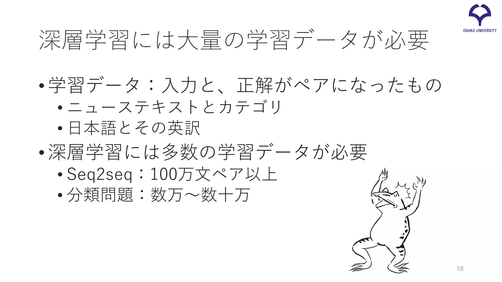 深層学習には大量の学習データが必要
•学習データ：入力と、正解がペアになったもの
• ニューステキストとカテゴリ
• 日本語とその英訳
•深層学習には多数の学習データが必要
• Seq2seq：100万文ペア以上
• 分類問題：数万～数十万
58
 