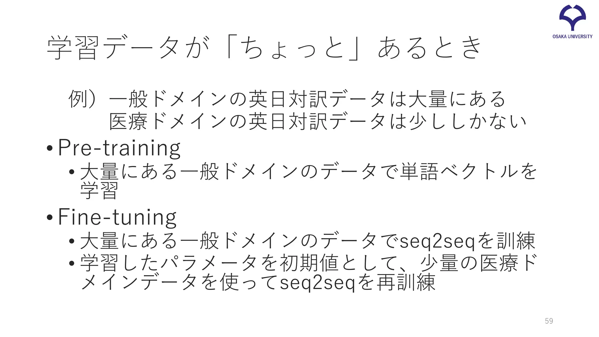 学習データが「ちょっと」あるとき
例）一般ドメインの英日対訳データは大量にある
医療ドメインの英日対訳データは少ししかない
•Pre-training
• 大量にある一般ドメインのデータで単語ベクトルを
学習
•Fine-tuning
• 大量にある一般ドメインのデータでseq2seqを訓練
• 学習したパラメータを初期値として、少量の医療ド
メインデータを使ってseq2seqを再訓練
59
 