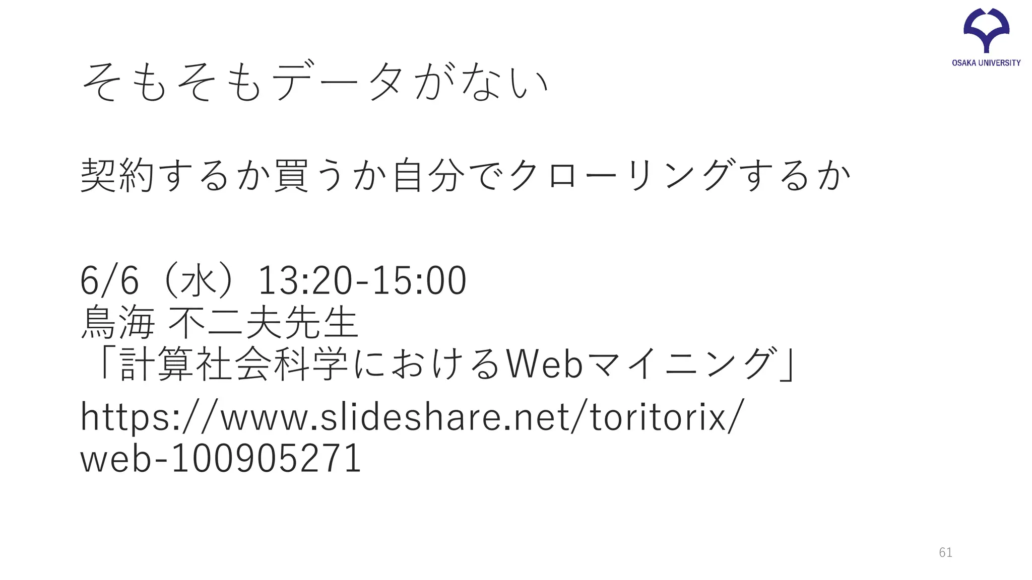 そもそもデータがない
契約するか買うか自分でクローリングするか
6/6（水）13:20-15:00
鳥海 不二夫先生
「計算社会科学におけるWebマイニング」
https://www.slideshare.net/toritorix/
web-100905271
61
 