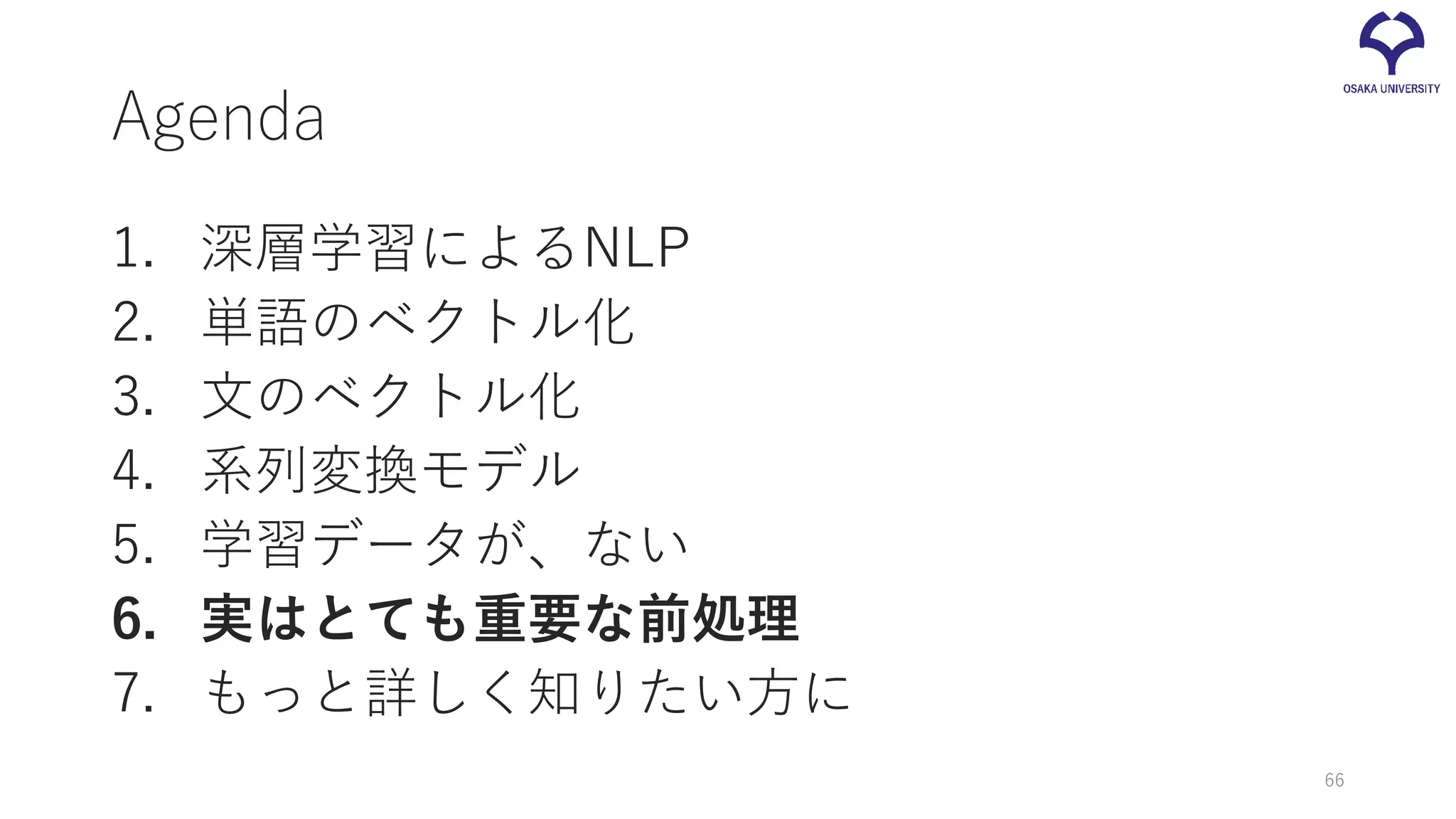 Agenda
1. 深層学習によるNLP
2. 単語のベクトル化
3. 文のベクトル化
4. 系列変換モデル
5. 学習データが、ない
6. 実はとても重要な前処理
7. もっと詳しく知りたい方に
66
 