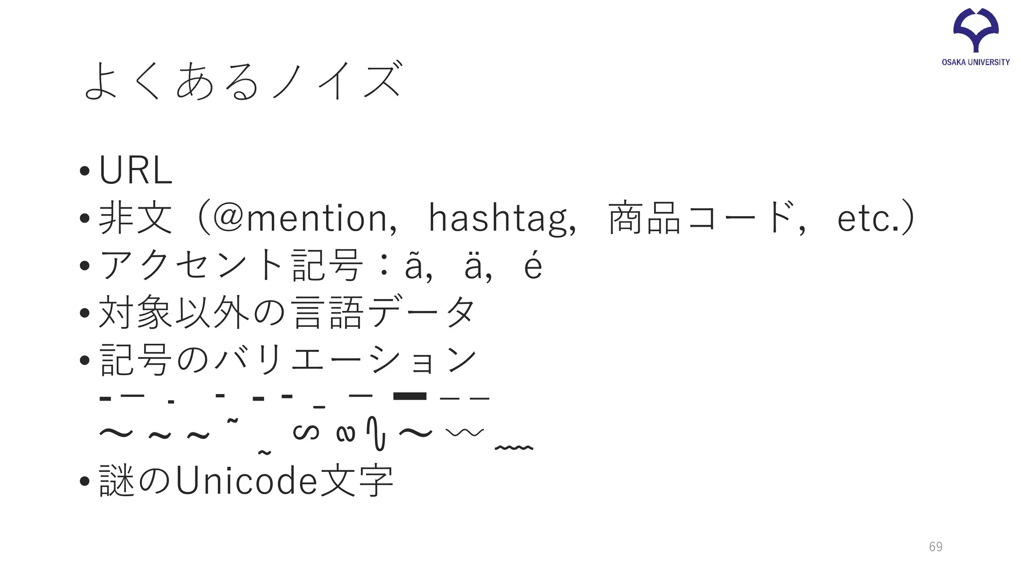 よくあるノイズ
•URL
•非文（@mention，hashtag，商品コード，etc.）
•アクセント記号：ã，ä，é
•対象以外の言語データ
•記号のバリエーション
-－﹣ ‐ - ⁃ ˗ − ➖ ‒ –
～ ~ ∼ ˜ ˷ ∽ ∾ ∿ 〜 〰 ﹏
•謎のUnicode文字
69
 