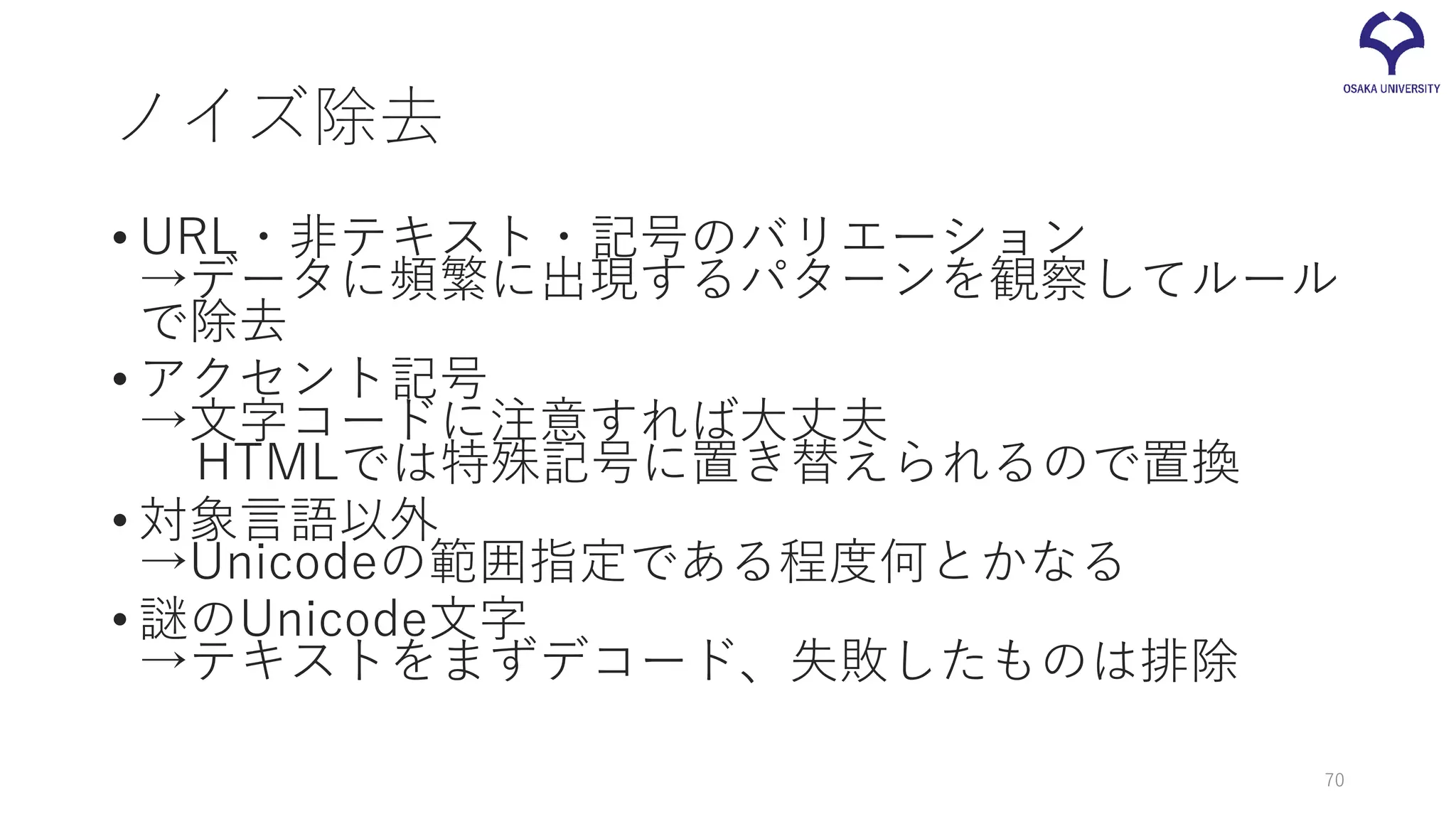 ノイズ除去
• URL・非テキスト・記号のバリエーション
→データに頻繁に出現するパターンを観察してルール
で除去
• アクセント記号
→文字コードに注意すれば大丈夫
HTMLでは特殊記号に置き替えられるので置換
• 対象言語以外
→Unicodeの範囲指定である程度何とかなる
• 謎のUnicode文字
→テキストをまずデコード、失敗したものは排除
70
 