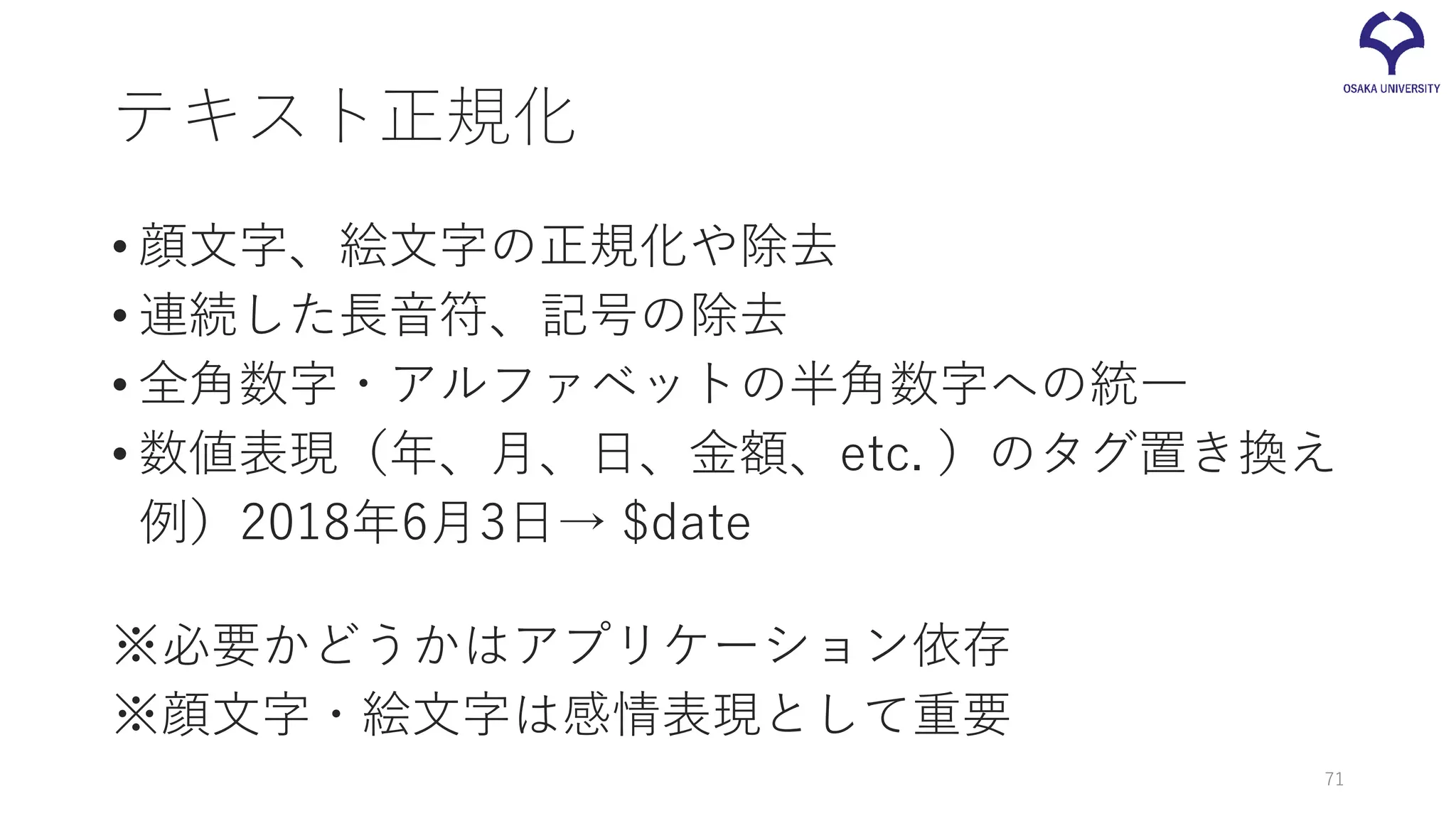 テキスト正規化
• 顔文字、絵文字の正規化や除去
• 連続した長音符、記号の除去
• 全角数字・アルファベットの半角数字への統一
• 数値表現（年、月、日、金額、etc. ）のタグ置き換え
例）2018年6月3日→ $date
※必要かどうかはアプリケーション依存
※顔文字・絵文字は感情表現として重要
71
 